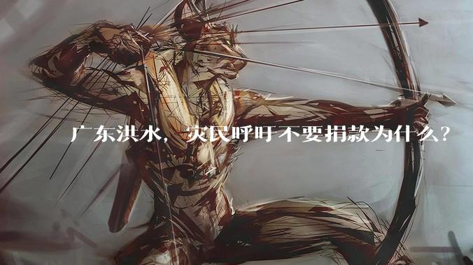 广东洪水，灾民呼吁不要捐款为什么？